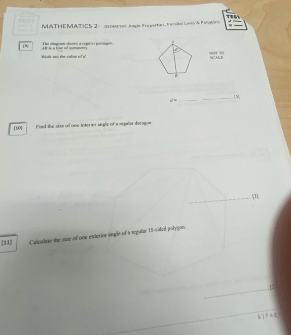 TES1 
MATHEMATICS 2 GEOMETRY: Angle Properties, Parallel Lines & Polygons 
[9] AB is a line of symmetry. The diagram shows a regular pentagon. 4
d°
Work out the value of d NOT TO 
SCALE
8
_.[3]
d=
[10] Find the size of one interior angle of a regular decagon. 
_[3] 
[11] Calculate the size of one exterior angle of a regular 15 -sided polygon. 
_ 
_12 
6 | Pag