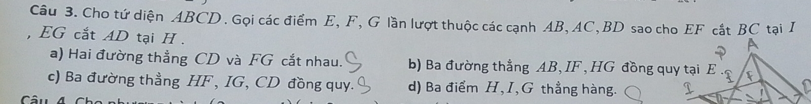 Cho tứ diện ABCD. Gọi các điểm E, F, G lần lượt thuộc các cạnh AB, AC, BD sao cho EF cắt BC tại I
, EG cắt AD tại H.
a) Hai đường thẳng CD và FG cắt nhau. b) Ba đường thẳng AB, IF , HG đồng quy tại E
c) Ba đường thẳng HF , IG, CD đồng quy. d) Ba điểm H, I, G thẳng hàng.
^