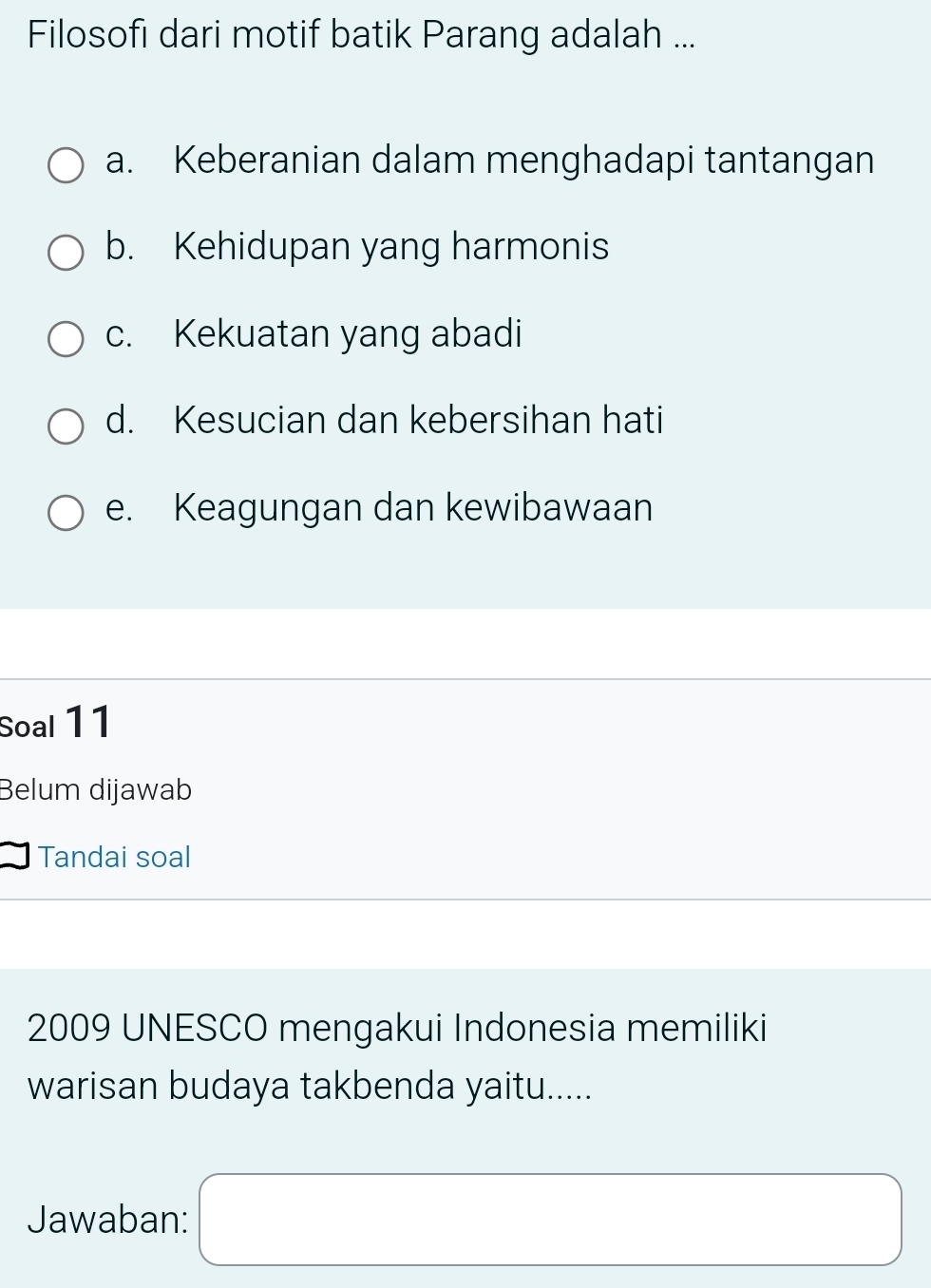 Filosofı dari motif batik Parang adalah ...
a. Keberanian dalam menghadapi tantangan
b. Kehidupan yang harmonis
c. Kekuatan yang abadi
d. Kesucian dan kebersihan hati
e. Keagungan dan kewibawaan
Soal 11
Belum dijawab
Tandai soal
2009 UNESCO mengakui Indonesia memiliki
warisan budaya takbenda yaitu.....
Jawaban: □