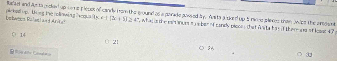 picked up. Using the following inequality: Rafael and Anita picked up some pieces of candy from the ground as a parade passed by. Anita picked up 5 more pieces than twice the amount
between Rafael and Anita?
c+(2c+5)≥ 47 , what is the minimum number of candy pieces that Anita has if there are at least 47
14
21
26
=cientifvc Calculator
33