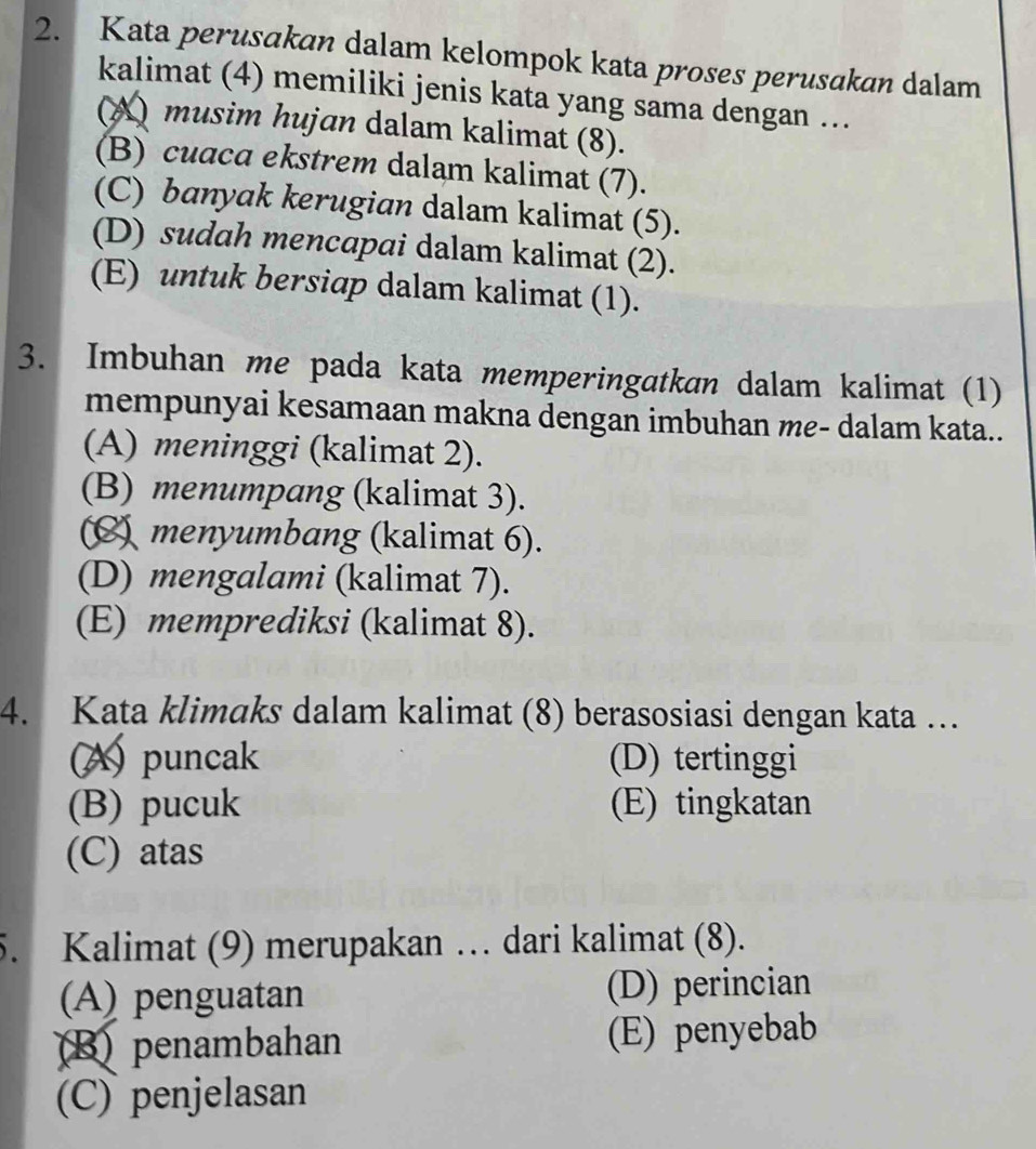 Kata perusakan dalam kelompok kata proses perusakan dalam
kalimat (4) memiliki jenis kata yang sama dengan ..
(A) musim hujan dalam kalimat (8).
(B) cuaca ekstrem dalam kalimat (7).
(C) banyak kerugian dalam kalimat (5).
(D) sudah mencapai dalam kalimat (2).
(E) untuk bersiap dalam kalimat (1).
3. Imbuhan me pada kata memperingatkan dalam kalimat (1)
mempunyai kesamaan makna dengan imbuhan me- dalam kata..
(A) meninggi (kalimat 2).
(B) menumpang (kalimat 3).
(C) menyumbang (kalimat 6).
(D) mengalami (kalimat 7).
(E) memprediksi (kalimat 8).
4. Kata klimaks dalam kalimat (8) berasosiasi dengan kata …
(A) puncak (D) tertinggi
(B) pucuk (E) tingkatan
(C) atas
5. Kalimat (9) merupakan … dari kalimat (8).
(A) penguatan (D) perincian
B)penambahan (E) penyebab
(C) penjelasan