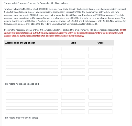 The payroll of Cheyenne Company for September 2019 is as follows.
Total payroll was $518,000, of which $100,000 is exempt from Social Security tax because it represented amounts paid in excess of
$128,400 to certain employees. The amount paid to employees in excess of $7,000 (the maximum for both federal and state
unemployment tax) was $421,000. Income taxes in the amount of $74,900 were withheld, as was $9,800 in union dues. The state
unemployment tax is 3.5%, but Cheyenne Company is allowed a credit of 2.3% by the state for its unemployment experience. Also,
assume that the current FICA tax is 7.65% on an employee's wages to $128,400 and 1.45% in excess of $128,400. No employee for
Cheyenne makes more than $135,000. The federal unemployment tax rate is 0.8% after state credit.
Prepare the necessary journal entries if the wages and salaries paid and the employer payroll taxes are recorded separately. (Round
answers to 0 decimal places, e.g. 5,275. If no entry is required, select ''No Entry' for the account titles and enter 0 for the amounts .Credit
account titles are automatically indented when amount is entered. Do not indent manually,