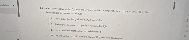 arallelisms 25. After Odysseus blinds the Cyclops, the Cyclops realizes that a prophecy has come to pass. The Cyclops
then changes his demeanor because
A. he realizes that the gods are on Odysseus' side.
B. he believes Poseidon is capable of returning his sight.
C. he understands that he deserved to be blinded.
D. he knows that he could not have stopped Odysseus from blinding him.