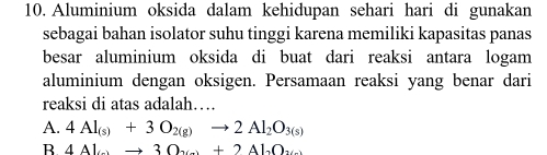 Aluminium oksida dalam kehidupan sehari hari di gunakan
sebagai bahan isolator suhu tinggi karena memiliki kapasitas panas
besar aluminium oksida di buat dari reaksi antara logam
aluminium dengan oksigen. Persamaan reaksi yang benar dari
reaksi di atas adalah…
A. 4Al_(s)+3O_2(g)to 2Al_2O_3(s)
B 4Alto 30_xto +2Al_2O_3