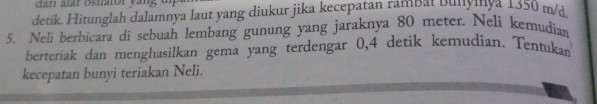 darí alar oshator yang di 
detik. Hitunglah dalamnya laut yang diukur jika kecepatan rambat Dunyınya 1350 m/d
5. Neli berbicara di sebuah lembang gunung yang jaraknya 80 meter. Neli kemudian 
berteriak dan menghasilkan gema yang terdengar 0,4 detik kemudian. Tentukan 
kecepatan bunyi teriakan Neli.