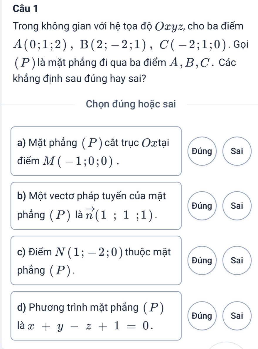 Trong không gian với hệ tọa độ Oxγz, cho ba điểm
A(0;1;2), B(2;-2;1), C(-2;1;0). Gọi
(P) là mặt phẳng đi qua ba điểm A, B, C. Các
khẳng định sau đúng hay sai?
Chọn đúng hoặc sai
a) Mặt phẳng ( P) cắt trục Oxtại
Đúng Sai
điểm M(-1;0;0). 
b) Một vectơ pháp tuyến của mặt
phẳng (P) là vector n(1;1;1).
Đúng Sai
c) Điểm N(1;-2;0) thuộc mặt
Đúng Sai
phẳng (P).
d) Phương trình mặt phẳng ( P)
Đúng Sai
là x+y-z+1=0.