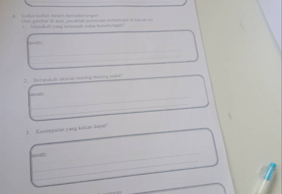 Sudut-sudut dalam berseberangan 
Dari gambar di atas, jawablah pertayaan-pertanyaan di bawah mi 
1. Manakah yang termasuk sudut berseberagan? 
Jawab: 
_ 
_ 
__ 
2. Berapakah ukuran masing-masing sudut? 
_ 
lawab: 
_ 
_ 
3. Kesimpulan yang kalian dapat? 
lawab: 
_