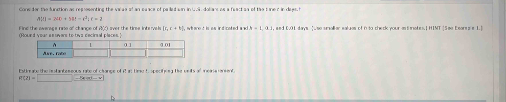 Consider the function as representing the value of an ounce of palladium in U.S. dollars as a function of the time t in days.†
R(t)=240+50t-t^3; t=2
Find the average rate of change of R(t) over the time intervals [t,t+h] , where t is as indicated and h=1, 0.1 , and 0.01 days. (Use smaller values of h to check your estimates.) HINT [See Example 1.] 
( 
Estimate the instantaneous rate of change of R at time t, specifying the units of measurement.
R'(2)=□ ===Select===