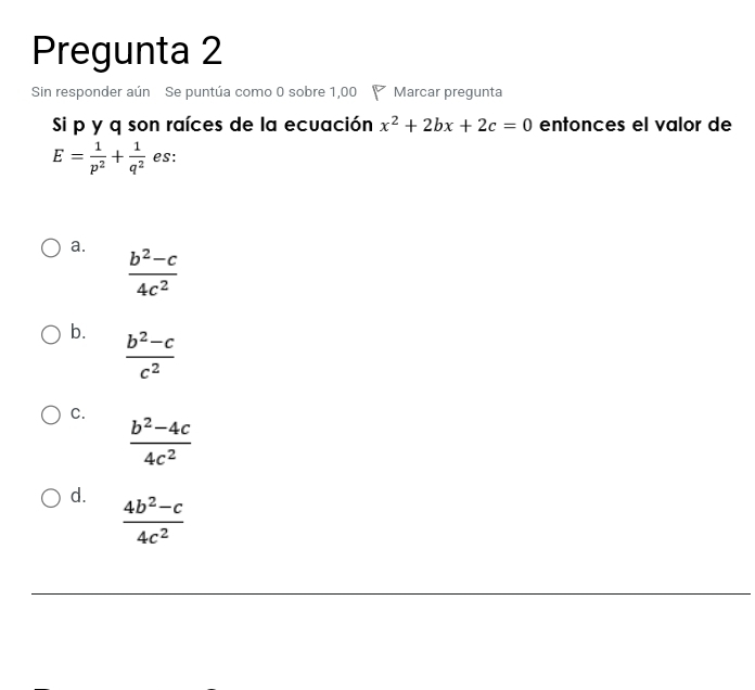 Pregunta 2
Sin responder aún Se puntúa como 0 sobre 1,00 Marcar pregunta
Si p y q son raíces de la ecuación x^2+2bx+2c=0 entonces el valor de
E= 1/p^2 + 1/q^2  es:
a.
 (b^2-c)/4c^2 
b.  (b^2-c)/c^2 
C.
 (b^2-4c)/4c^2 
d.  (4b^2-c)/4c^2 