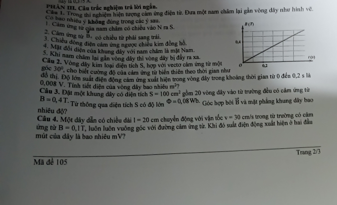 PHÂN III. Câu trắc nghiệm trả lời ngắn.
Cầu 1. Trong thí nghiệm hiện tượng cảm ứng điện từ. Đưa một nam châm lại gần vòng dây như hình về.
Có bao nhiều ý không đùng trong các ý sau. 
Cảm ứng từ của nam châm có chiều vào N ra S.
2. Cảm ứng từ Bê có chiều từ phải sang trái.
3. Chiều dồng điện cảm ứng ngược chiều kim đồng hồ. 
4. Mặt đổi diện của khung dây với nam châm là mặt Nam.
S. Khi nam châm lại gần vòng dây thì vòng dây bị đầy ra xa.
góc Câu 2. Vòng dây kim loại diện tích S, hợp với vectơ cảm ứng từ một
30° cho biết cường độ của cảm ứng từ biến thiên theo thời gian như
đồ thị. Độ lớn suất điện động cảm ứng xuất hiện trong vòng dây trong khoảng thời gian từ 0 đến 0,2 s là
0,008 V. Tính tiết diện của vòng dây bao nhiêu m^2
Câu 3. Đặt một khung dây có diện tích S=100cm^2 gồm 20 vòng dây vào từ trường đều có cảm ứng từ
B=0,4T. Từ thông qua diện tích S có độ lớn Phi =0,08Wb Góc hợp bởi vector B và mặt phẳng khung dây bao
nhiêu độ?
Câu 4. Một dây dẫn có chiều dài I=20 cm chuyển động với vận tốc v=30 cm/s trong từ trường có cảm
ứng từ B=0,1T , luôn luôn vuông góc với đường cảm ứng từ. Khi đó suất điện động xuất hiện ở hai đầu
mút của dây là bao nhiêu mV?
Trang 2/3
Mã đề 105