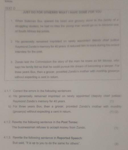 follow 
TEXTD 
juST DO fOr OTHERRS WHAT I HAVE GONE fOR You 
7 When Suleman Bux opened his heart and gronery store to the ferlly of s 
shuppling student, he had no idea the young man would go on to become one 
of South Africas top jurists. 
2 His generosity remained imprinted on newly appolmen depuly drie 'yrtce 
Raymond Zondo's memory for 40 years. It reduced him to tears during his recent, 
interview for the post. 
3 Zondo told the Commission the story of the man he knew as Mr Morss, who 
kept his family fed so that he could pursue his dream of becoring a lawjes. Por 
thre years Bux, then a grocer, provided Zondo's mother with montirly groost g 
without expecting a cent in return. 
4.1.1 Correct the errors in the following sentences: 
a) His generosity remained imprinted on newly appointed (deputy chief ustics 
Raymond Zondo's memory for 40 years. (1) 
b) For three years Bux, then a grocer, provided Zondo's mother with monthly 
(grocerys) without expecting a cent in return. (1) (2) 
4.1.2. Rewrite the following sentence in the Past Tense: 
The businessman refuses to accept money from Zondo. (1) 
4.1.3. Rewrite the following sentence in Reported Speech 
Bux said, "It is up to you to do the same for others". (3)