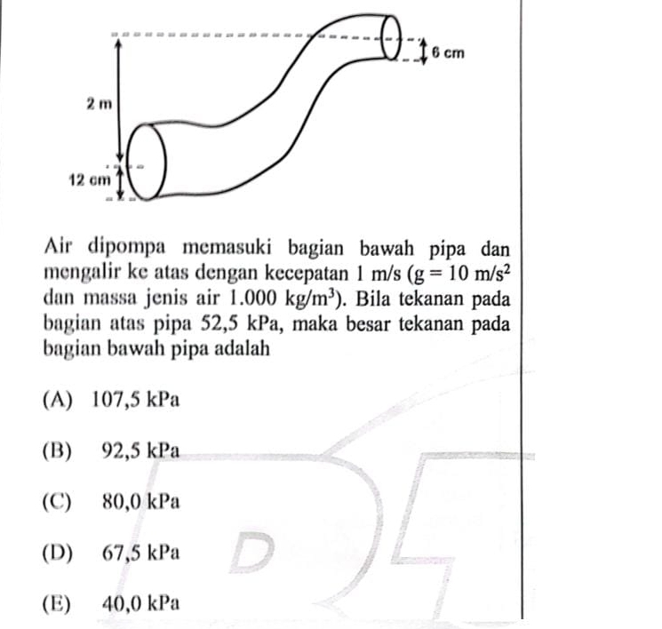 Air dipompa memasuki bagian bawah pipa dan
mengalir ke atas dengan kecepatan 1m/s (g=10m/s^2
dan massa jenis air 1.000kg/m^3). Bila tekanan pada
bagian atas pipa 52,5 kPa, maka besar tekanan pada
bagian bawah pipa adalah
(A) 107,5 kPa
(B) 92,5 kPa
(C) 80,0 kPa
(D) 67,5 kPa
(E) 40,0 kPa