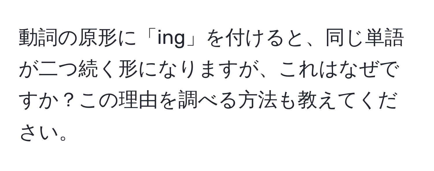 動詞の原形に「ing」を付けると、同じ単語が二つ続く形になりますが、これはなぜですか？この理由を調べる方法も教えてください。