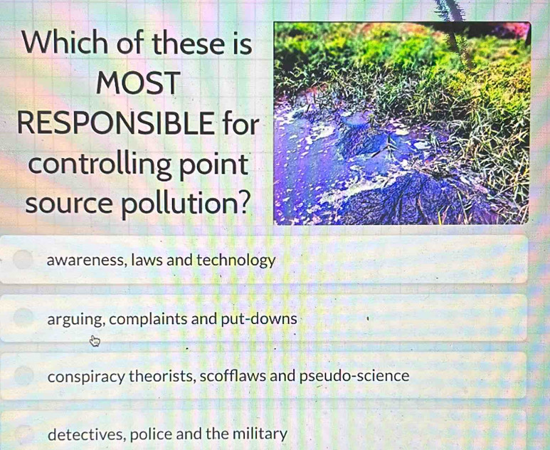 Which of these is
MOST
RESPONSIBLE for
controlling point
source pollution?
awareness, laws and technology
arguing, complaints and put-downs
conspiracy theorists, scofflaws and pseudo-science
detectives, police and the military