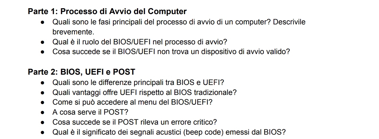 Parte 1: Processo di Avvio del Computer 
Quali sono le fasi principali del processo di avvio di un computer? Descrivile 
brevemente. 
Qual èil ruolo del BIOS/UEFI nel processo di avvio? 
Cosa succede se il BIOS/UEFI non trova un dispositivo di avvio valido? 
Parte 2: BIOS, UEFI e POST 
Quali sono le differenze principali tra BIOS e UEFI? 
Quali vantaggi offre UEFI rispetto al BIOS tradizionale? 
Come si può accedere al menu del BIOS/UEFI? 
A cosa serve il POST? 
Cosa succede se il POST rileva un errore critico? 
Qual èil significato dei segnali acustici (beep code) emessi dal BIOS?