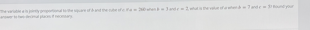 The variable a is jointly proportional to the square of b and the cube of c. If a=260 when b=3 and c=2 , what is the value of a when b=7 and c=5? Round your 
answer to two decimal places if necessary.