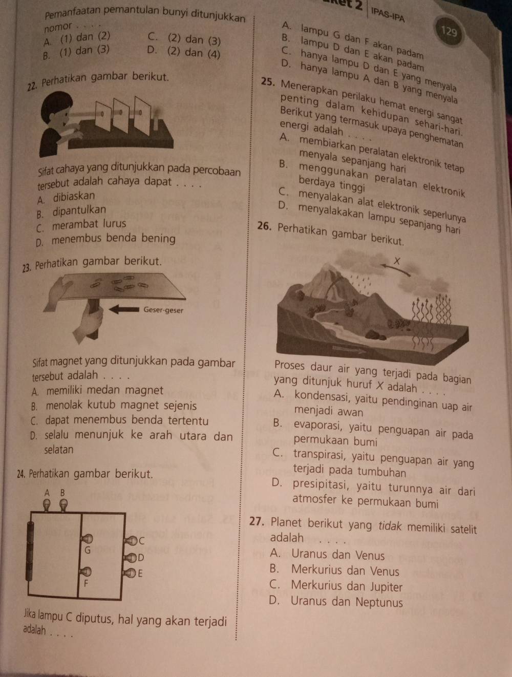 Pemanfaatan pemantulan bunyi ditunjukkan
IPAS-IPA
nomor . .
129
A. lampu G dan F akan padam
A. (1) dan (2) C. (2) dan (3)
B. lampu D dan E akan padam
B. (1) dan (3) D. (2) dan (4)
C. hanya lampu D dan E yang menyala
2. Perhatikan gambar berikut.
D. hanya lampu A dan B yang menyala
25. Menerapkan perilaku hemat energi sangat
penting dalam kehidupan sehari-hari
Berikut yang termasuk upaya penghematan
energi adalah
A. membiarkan peralatan elektronik tetap
menyala sepanjang hari
Sifat cahaya yang ditunjukkan pada percobaan
B. menggunakan peralatan elektronik
tersebut adalah cahaya dapat . . . .
berdaya tinggi
A. dibiaskan
C. menyalakan alat elektronik seperlunya
B. dipantulkan
D. menyalakakan lampu sepanjang hari
C. merambat lurus
26. Perhatikan gambar berikut.
D. menembus benda bening
23. Perhatikan gambar berikut.
Sifat magnet yang ditunjukkan pada gambar  yang terjadi pada bagian
tersebut adalah . 、
yang ditunjuk huruf X adalah
A. memiliki medan magnet
A. kondensasi, yaitu pendinginan uap air
B. menolak kutub magnet sejenis
menjadi awan
C. dapat menembus benda tertentu
B. evaporasi, yaitu penguapan air pada
D. selalu menunjuk ke arah utara dan permukaan bumi
selatan
C. transpirasi, yaitu penguapan air yang
terjadi pada tumbuhan
24, Perhatikan gambar berikut. D. presipitasi, yaitu turunnya air dari
atmosfer ke permukaan bumi
27. Planet berikut yang tidak memiliki satelit
adalah
A. Uranus dan Venus
B. Merkurius dan Venus
C. Merkurius dan Jupiter
D. Uranus dan Neptunus
Jika lampu C diputus, hal yang akan terjadi
adalah . . . .