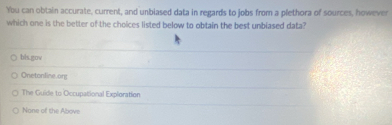 You can obtain accurate, current, and unbiased data in regards to jobs from a plethora of sources, however
which one is the better of the choices listed below to obtain the best unbiased data?
bls.gov
Onetonline.org
The Guide to Occupational Exploration
None of the Above