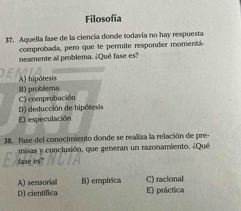 Filosofía
37. Aquella fase de la ciencia donde todavía no hay respuesta
comprobada, pero que te permite responder momentá-
neamente al problema. ¿Qué fase es?
A) hipótesis
B) problema
C) comprobación
D) deducción de hipótesis
E) especulación
38. Fase del conocimiento donde se realiza la relación de pre-
misas y conclusión, que generan un razonamiento. ¿Qué
fase es?
A) sensorial B) empírica C) racional
D) científica E) práctica