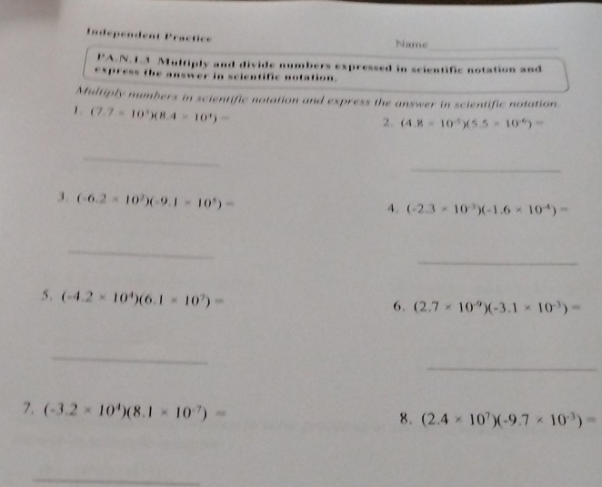 Indépendent Practice Name_ 
,. A.N.L.3 Multiply and divide numbers expressed in scientific notation and 
express the answer in scientific notation. 
Multiply numbers in scientific notation and express the answer in scientific notation. 
1 (7.7=10^3)(8.4=10^4)=
2. (4.8* 10^(-5))(5.5* 10^(-6))=
_ 
_ 
3. (-6.2* 10^2)(-9.1* 10^5)=
4. (-2.3* 10^(-3))(-1.6* 10^(-4))=
_ 
_ 
5. (-4.2* 10^4)(6.1* 10^7)=
6. (2.7* 10^(-9))(-3.1* 10^(-3))=
_ 
_ 
7. (-3.2* 10^4)(8.1* 10^(-7))=
8. (2.4* 10^7)(-9.7* 10^(-3))=