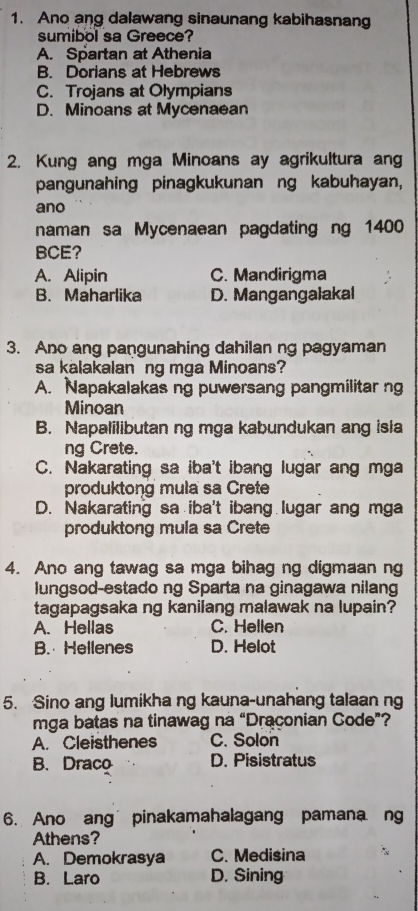 Ano ang dalawang sinaunang kabihasnang
sumibol sa Greece?
A. Spartan at Athenia
B. Dorians at Hebrews
C. Trojans at Olympians
D. Minoans at Mycenaean
2. Kung ang mga Minoans ay agrikultura ang
pangunahing pinagkukunan ng kabuhayan,
ano
naman sa Mycenaean pagdating ng 1400
BCE?
A. Alipin C. Mandirigma
B. Maharlika D. Mangangalakal
3. Ano ang pangunahing dahilan ng pagyaman
sa kalakalan ng mga Minoans?
A. Napakalakas ng puwersang pangmilitar ng
Minoan
B. Napalilibutan ng mga kabundukan ang isla
ng Crete.
C. Nakarating sa iba't ibang lugar ang mga
produktong mula sa Crete
D. Nakarating sa iba't ibang lugar ang mga
produktong mula sa Crete
4. Ano ang tawag sa mga bihag ng digmaan ng
lungsod-estado ng Sparta na ginagawa nilang
tagapagsaka ng kanilang malawak na lupain?
A. Hellas C. Hellen
B. Hellenes D. Helot
5. Sino ang lumikha ng kauna-unahang talaan ng
mga batas na tinawag na “Draçonian Code”?
A. Cleisthenes C. Solon
B. Draco D. Pisistratus
6. Ano ang pinakamahalagang pamana ng
Athens?
A. Demokrasya C. Medisina
B. Laro D. Sining