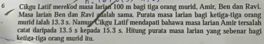 Cikgu Latif merekod masa larian 100 m bagi tiga orang murid, Amir, Ben dan Ravi. 
Masa larian Ben dan Ravi adalah sama. Purata masa larian bagi ketiga-tiga orang 
murid ialah 13.3 s. Namup Cikgu Latif mendapati bahawa masa larian Amir tersalah 
catat daripada 13.5 s kepada 15.3 s. Hitung purata masa larian yang sebenar bagi 
ketiga-tiga orang murid itu.