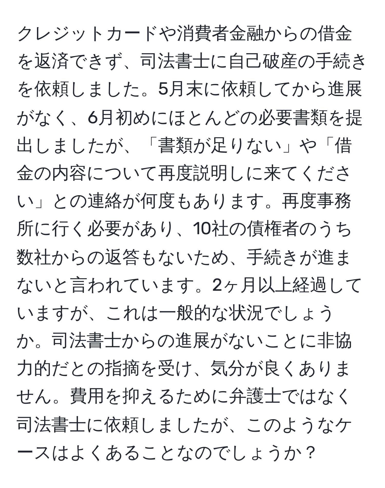 クレジットカードや消費者金融からの借金を返済できず、司法書士に自己破産の手続きを依頼しました。5月末に依頼してから進展がなく、6月初めにほとんどの必要書類を提出しましたが、「書類が足りない」や「借金の内容について再度説明しに来てください」との連絡が何度もあります。再度事務所に行く必要があり、10社の債権者のうち数社からの返答もないため、手続きが進まないと言われています。2ヶ月以上経過していますが、これは一般的な状況でしょうか。司法書士からの進展がないことに非協力的だとの指摘を受け、気分が良くありません。費用を抑えるために弁護士ではなく司法書士に依頼しましたが、このようなケースはよくあることなのでしょうか？