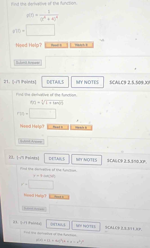 Find the derivative of the function.
g(t)=frac 1(t^4+4)^4
g'(t)=□
Need Help? Read II Watch It 
Submit Answer 
21. [-/1 Points] DETAILS MY NOTES SCALC9 2.5.509.X 
Find the derivative of the function.
f(t)=sqrt[4](1+tan (t))
f'(t)=□
Need Help? Read it Watch II 
Submit Answer 
22. [-/1 Points] DETAILS MY NOTES SCALC9 2.5.5 10.XP. 
Find the derivative of the function.
y=9cot (5θ )
y'= x_1+x_2= □ /□  
Need Help? Read ( 
Submit Answer 
23. [-/1 Points] DETAILS MY NOTES SCALC9 2.5.511.XP. 
Find the derivative of the function.
g(x)=(1+4x)^5(4+x-x^2)^9