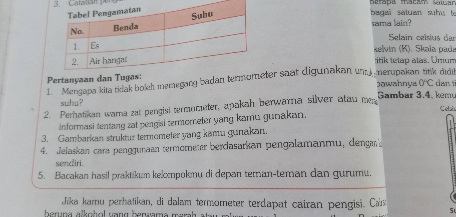 Catatian peng berapa macam satuan 
bagai satuan suhu te 
sama lain? 
Selain celsius dar 
kelvin (K). Skala pada 
titik tetap atas. Umum 
Pertanyaan dan 
1. Mengapa kita tidak boleh memegang badan terter saat digunakan untuk merupakan titik didih 
bawahnya 0°C dan ti 
Gambar 3.4, kemu 
suhu? 
2. Perhatikan warna zat pengisi termometer, apakah berwarna silver atau merah 
Celsiu 
informasi tentang zat pengisi termometer yang kamu gunakan. 
3. Gambarkan struktur termometer yang kamu gunakan. 
4. Jelaskan cara penggunaan termometer berdasarkan pengalamanmu, dengan k
sendiri. 
5. Bacakan hasil praktikum kelompokmu di depan teman-teman dan gurumu. 
Jika kamu perhatikan, di dalam termometer terdapat cairan pengisi. Caira 
berupa alkoh ol v ang berwarna m erah ata u rak . 
Sư