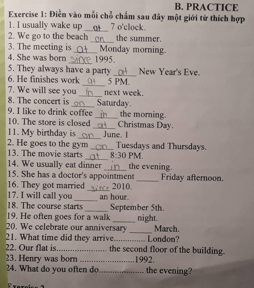 PRACTICE 
Exercise 1: Điền vào mỗi chỗ chấm sau đây một giới từ thích hợp 
1. I usually wake up _Ot 7 o'clock. 
2. We go to the beach _the summer. 
3. The meeting is _Monday morning. 
4. She was born _1995. 
5. They always have a party _New Year's Eve. 
6. He finishes work _5 PM. 
7. We will see you _next week. 
8. The concert is _Saturday. 
9. I like to drink coffee _the morning. 
10. The store is closed _Christmas Day. 
11. My birthday is _June. 1 
2. He goes to the gym _Tuesdays and Thursdays. 
13. The movie starts _ 8:30 PM. 
14. We usually eat dinner _the evening. 
15. She has a doctor's appointment _Friday afternoon. 
16. They got married _2010. 
17. I will call you _an hour. 
18. The course starts _September 5th. 
19. He often goes for a walk _night. 
20. We celebrate our anniversary _March. 
21. What time did they arrive_ London? 
22. Our flat is_ the second floor of the building. 
23. Henry was born _1992. 
24. What do you often do_ the evening?
