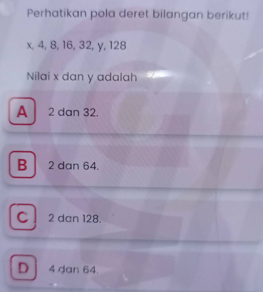 Perhatikan pola deret bilangan berikut!
x, 4, 8, 16, 32, y, 128
Nilai x dan y adalah
A 2 dan 32.
B 2 dan 64.
C ! 2 dan 128.
D 4 dan 64.