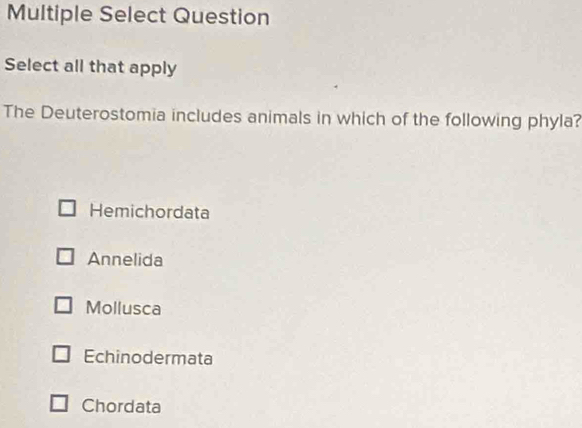 Multiple Select Question
Select all that apply
The Deuterostomia includes animals in which of the following phyla?
Hemichordata
Annelida
Mollusca
Echinodermata
Chordata