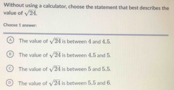 Without using a calculator, choose the statement that best describes the
value of sqrt(24). 
Choose 1 answer:
A The value of sqrt(24) is between 4 and 4.5.
B The value of sqrt(24) is between 4.5 and 5.
C The value of sqrt(24) is between 5 and 5.5.
D The value of sqrt(24) is between 5.5 and 6.