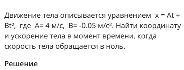 Движение тела описывается уравнением x=At+
Bt^2 , гдe A=4M/C, B=-0.05M/C^2. Найτи κοοрдинаτу 
и ускорение тела в момент времени, когда 
скорость тела обращается в ноль. 
Pewение