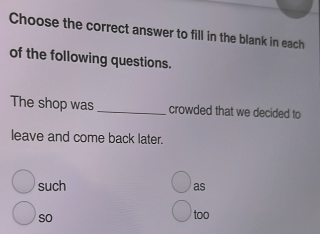 Choose the correct answer to fill in the blank in each
of the following questions.
The shop was_ crowded that we decided to
leave and come back later.
such as
so
too