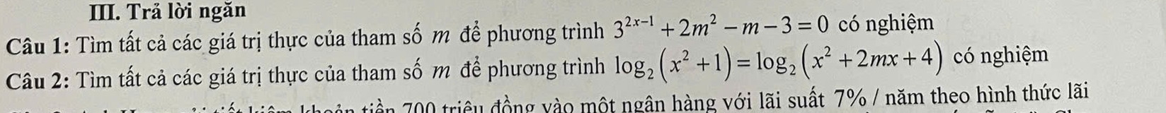 Trả lời ngăn 
Câu 1: Tìm tất cả các giá trị thực của tham số m để phương trình 3^(2x-1)+2m^2-m-3=0 có nghiệm 
Câu 2: Tìm tất cả các giá trị thực của tham số m để phương trình log _2(x^2+1)=log _2(x^2+2mx+4) có nghiệm 
n tiền 00 triều đồng vào một ngân hàng với lãi suất 7% / năm theo hình thức lãi