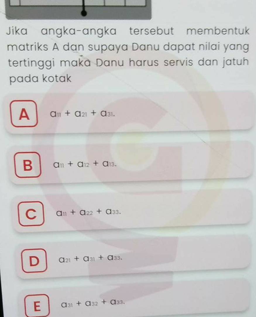 Jika angka-angka tersebut membentuk
matriks A dan supaya Danu dapat nilai yang
tertinggi maka Danu harus servis dan jatuh
pada kotak
A a_11+a_21+a_31.
B a_11+a_12+a_13.
C a_11+a_22+a_33.
D a_21+a_31+a_33.
E a_31+a_32+a_33.