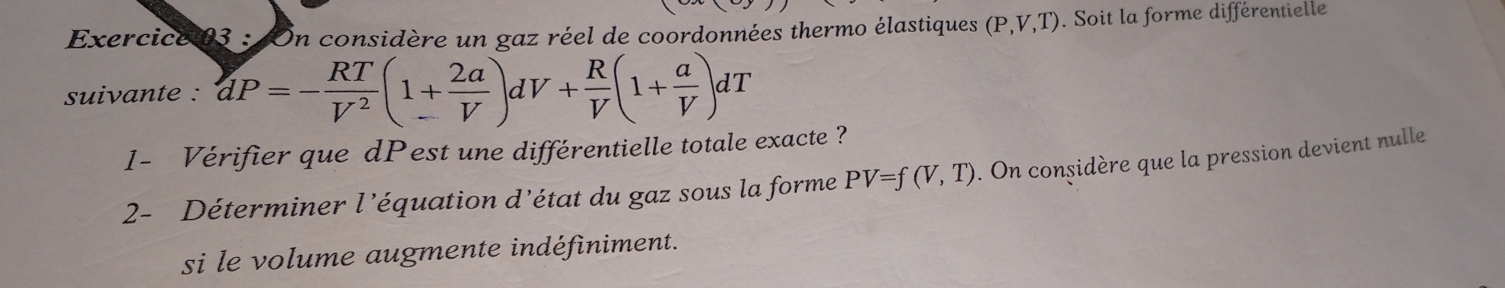 On considère un gaz réel de coordonnées thermo élastiques (P,V,T). Soit la forme différentielle 
suivante : dP=- RT/V^2 (1+ 2a/V )dV+ R/V (1+ a/V )dT
1- Vérifier que dPest une différentielle totale exacte ? 
2- Déterminer l’équation d’état du gaz sous la forme PV=f(V,T). On considère que la pression devient nulle 
si le volume augmente indéfiniment.