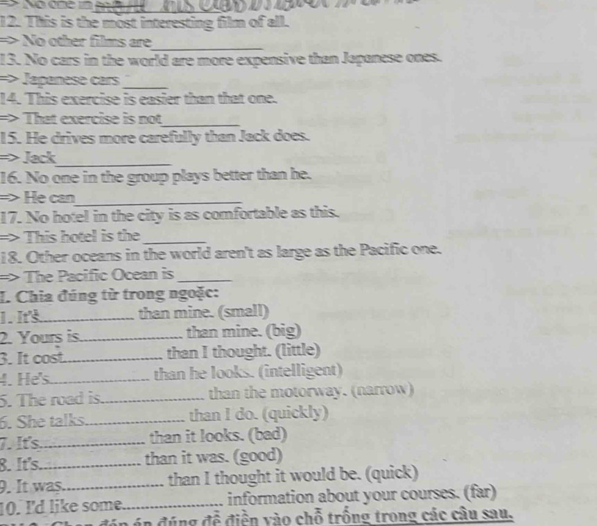 This is the most interesting film of all. 
=> No other films are_ 
13. No cars in the world are more expensive than Japanese ones. 
=> Japanese cars_ 
14. This exercise is easier than that one. 
=> That exercise is not_ 
15. He drives more carefully than Jack does. 
=> Jack_ 
16. No one in the group plays better than he. 
=> He can_ 
17. No hotel in the city is as comfortable as this. 
=> This hotel is the_ 
18. Other oceans in the world aren't as large as the Pacific one. 
=> The Pacific Ocean is_ 
I. Chia đúng từ trong ngoặc: 
1. I_ than mine. (small) 
2. Yours is._ than mine. (big) 
3. It cost._ than I thought. (little) 
4. He's_ than he looks. (intelligent) 
5. The road is._ than the motorway. (narrow) 
6. She talks._ than I do. (quickly) 
7. It's_ than it looks. (bad) 
8. It's._ than it was. (good) 
9. It was_ than I thought it would be. (quick) 
10. I'd like some._ information about your courses. (far) 
* đ án án đúng đễ điền vào chỗ trống trong các câu sau.