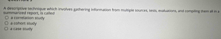 A descriptive technique which involves gathering information from multiple sources, tests, evaluations, and compiling them all in a
summarized report, is called
a correlation study
a cohort study
a case study
