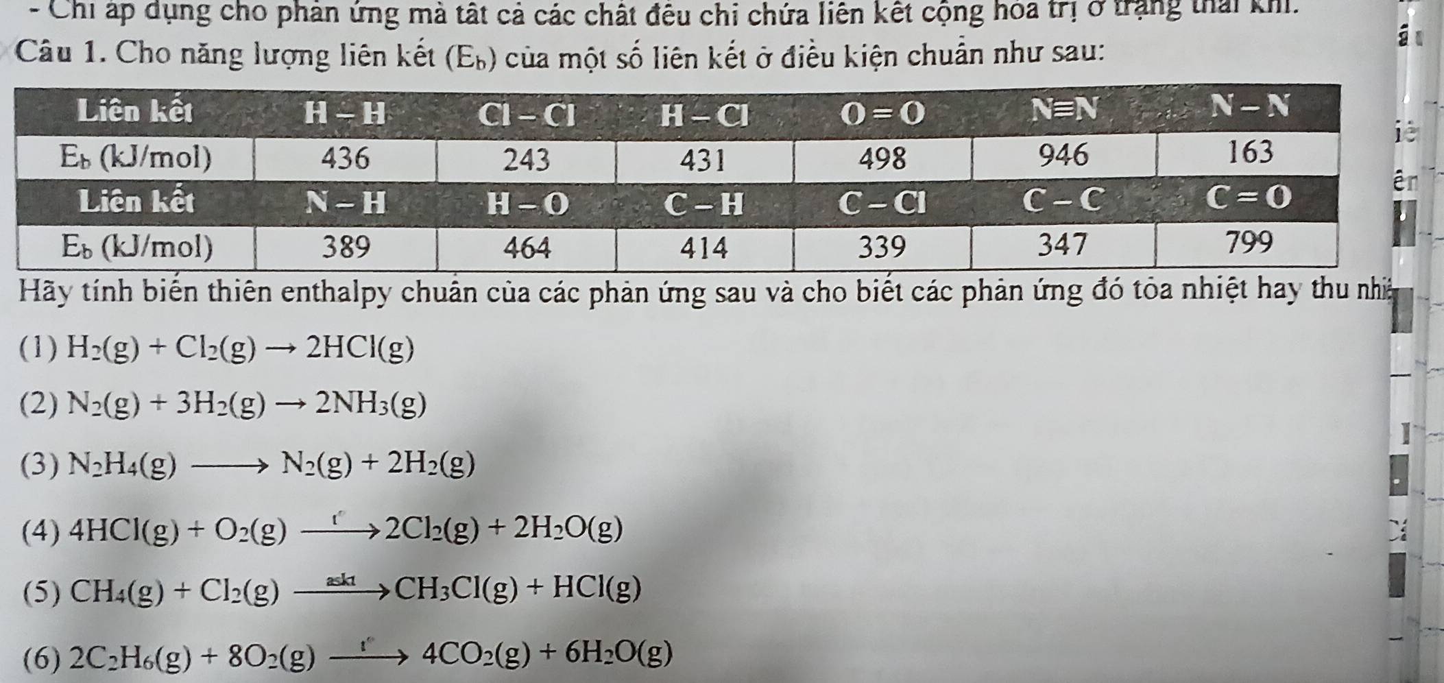 Chi ấp dụng cho phân ứng mà tất cả các chất đêu chi chứa liên kết cộng hóa trị ở trang thái khi.
Câu 1. Cho năng lượng liên kết (Eỳ) của một số liên kết ở điều kiện chuẩn như sau:
i
Hãy tính biến thiên enthalpy chuẩn của các phản ứng sau và cho biết các phản ứng đó tỏa nhiệt hay thu nhà
(1) H_2(g)+Cl_2(g)to 2HCl(g)
(2) N_2(g)+3H_2(g)to 2NH_3(g)
(3) N_2H_4(g)to N_2(g)+2H_2(g)
(4) 4HCl(g)+O_2(g)to 2Cl_2(g)+2H_2O(g)
(5) CH_4(g)+Cl_2(g)to CH_3Cl(g)+HCl(g)
(6) 2C_2H_6(g)+8O_2(g)xrightarrow '4CO_2(g)+6H_2O(g)