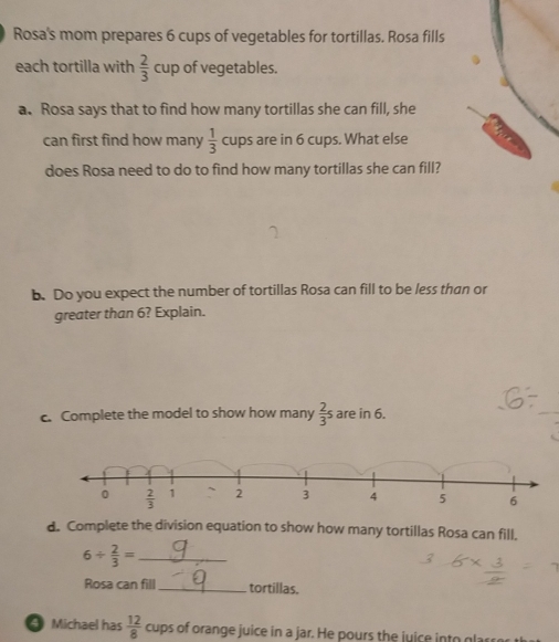 Rosa's mom prepares 6 cups of vegetables for tortillas. Rosa fills 
each tortilla with  2/3  cup of vegetables. 
a. Rosa says that to find how many tortillas she can fill, she 
can first find how many  1/3  cups are in 6 cups. What else 
does Rosa need to do to find how many tortillas she can fill? 
b. Do you expect the number of tortillas Rosa can fill to be less than or 
greater than 6? Explain. 
c. Complete the model to show how many  2/3 s are in 6.
0  2/3  1 2 3 4 5 6
d. Complete the division equation to show how many tortillas Rosa can fill.
6/  2/3 = _ 
Rosa can fill _tortillas. 
Michael has  12/8  cups of orange juice in a jar. He pours the juice into glarre