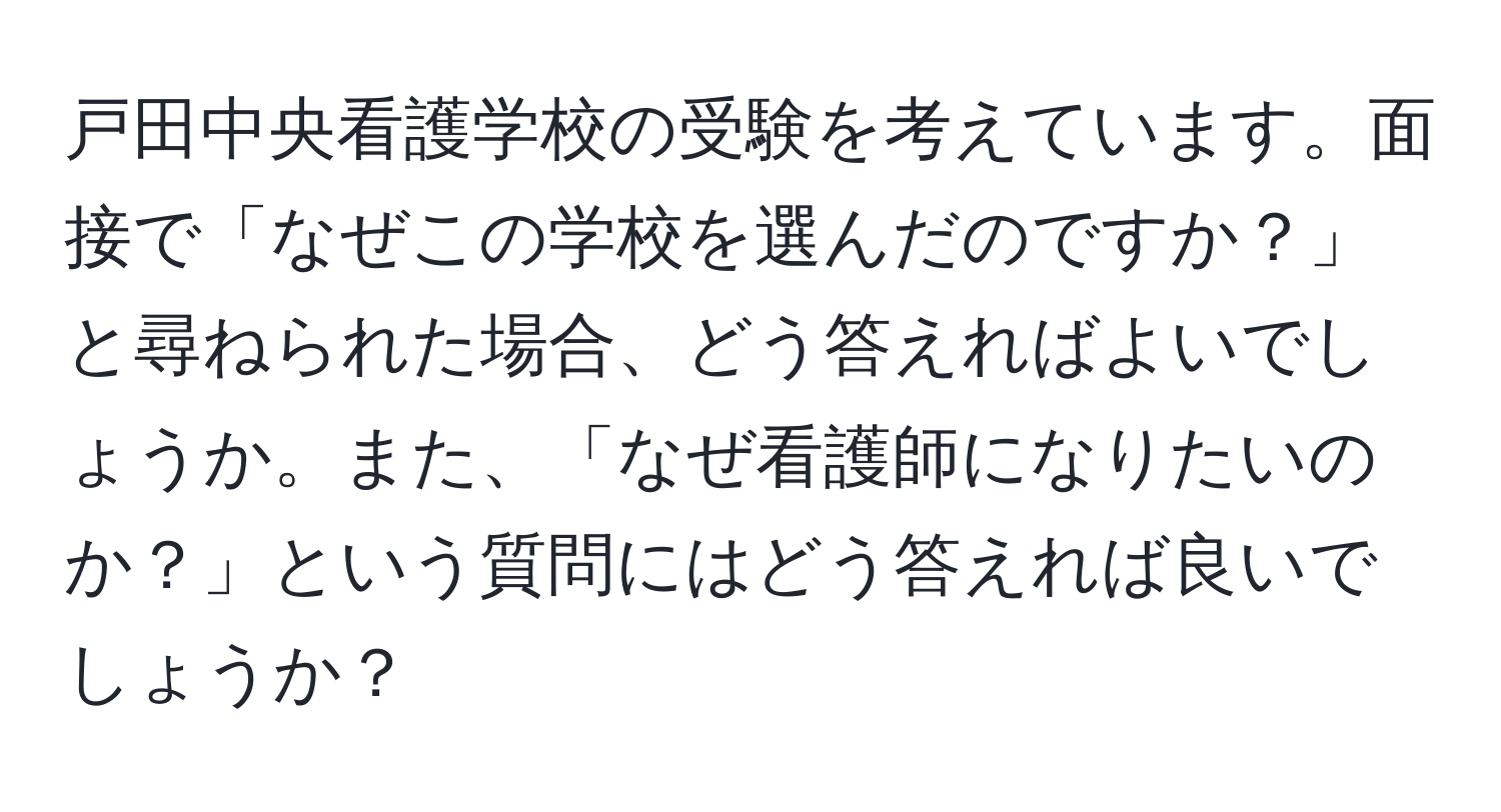 戸田中央看護学校の受験を考えています。面接で「なぜこの学校を選んだのですか？」と尋ねられた場合、どう答えればよいでしょうか。また、「なぜ看護師になりたいのか？」という質問にはどう答えれば良いでしょうか？