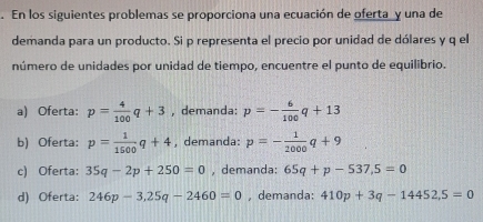 En los siguientes problemas se proporciona una ecuación de oferta y una de
demanda para un producto. Si p representa el precio por unidad de dólares y q el
número de unidades por unidad de tiempo, encuentre el punto de equilibrio.
a) Oferta: p= 4/100 q+3 , demanda: p=- 6/100 q+13
b) Oferta: p= 1/1500 q+4 , demanda: p=- 1/2000 q+9
c) Oferta: 35q-2p+250=0 , demanda: 65q+p-537,5=0
d) Oferta: 246p-3, 25q-2460=0 ,demanda: 410p+3q-14452,5=0