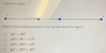 A figure is shown
A
C
D
Which of the statements below must be true about the figure?
AC=BD
AB+BC=CD
AB+BD=AD
AC+BD=AD