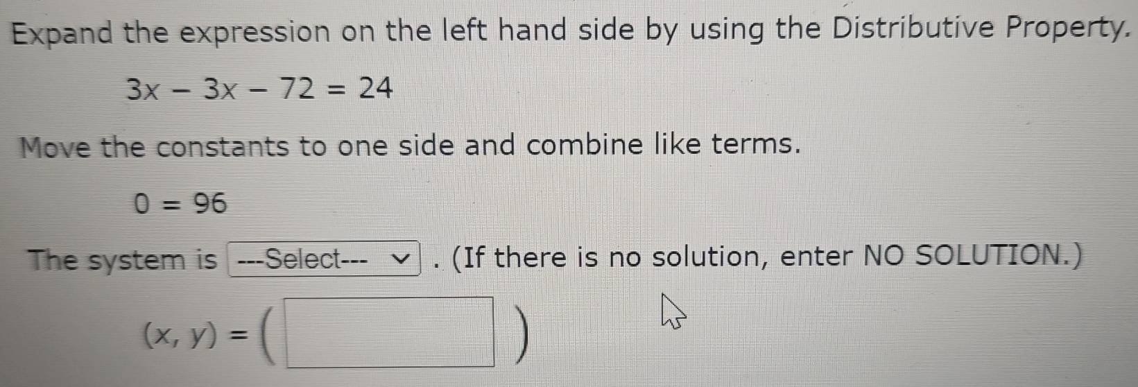 Expand the expression on the left hand side by using the Distributive Property.
3x-3x-72=24
Move the constants to one side and combine like terms.
0=96
The system is ---Select--- . (If there is no solution, enter NO SOLUTION.)
(x,y)=(□ )