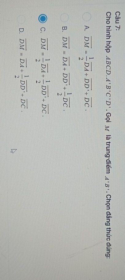 Cho hình hộp ABCD. A'B'C'D'. Gọi M là trung điểm A'B'. Chọn đẳng thức đúng:
A. overline DM= 1/2 overline DA+overline DD'+overline DC.
B. vector DM=vector DA+vector DD'+ 1/2 vector DC.
C. vector DM= 1/2 vector DA+ 1/2 vector DD'+vector DC.
D. overline DM=overline DA+ 1/2 overline DD'+overline DC.