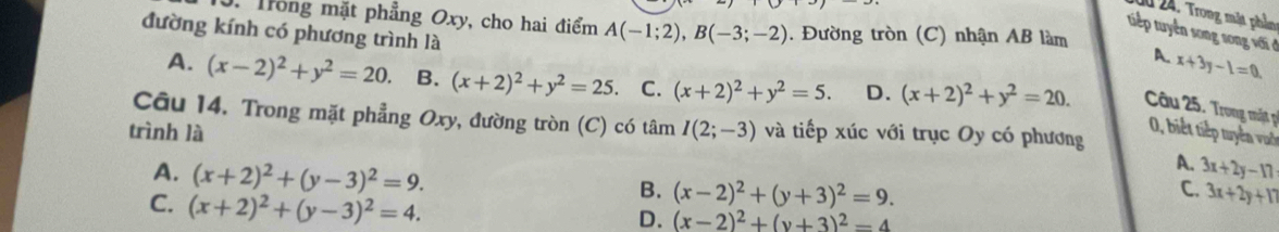 1 24. Trong mặt phần
J. Trong mặt phẳng Oxy, cho hai điểm A(-1;2), B(-3;-2). Đường tròn (C) nhận AB làm
đường kính có phương trình là
tuếp tuyên song song với ở
A. x+3y-1=0.
A. (x-2)^2+y^2=20. B. (x+2)^2+y^2=25. C. (x+2)^2+y^2=5. D. (x+2)^2+y^2=20. Câu 25. Trong mật p
Câu 14. Trong mặt phẳng Oxy, đường tròn (C) có tâm
0, biết tiếp tuyển vuớc
trình là I(2;-3) và tiếp xúc với trục Oy có phương
A. (x+2)^2+(y-3)^2=9.
A. 3x+2y-17
C. (x+2)^2+(y-3)^2=4.
B. (x-2)^2+(y+3)^2=9. 3x+2y+17
C.
D. (x-2)^2+(y+3)^2=4