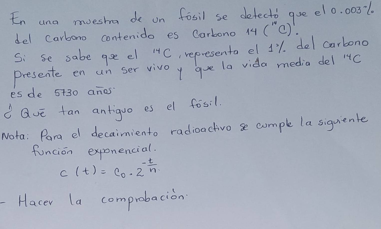 En una muesha de on fosil se defectb goe el0. 003l. 
del carbono contenido es Carbono 14(^14C)!
Si se sabe aee el^(14)C , representa el 11. del carbono 
Presente en un ser vivo y gue la vida media del 1 C 
es de 5+30 anos 
Qve tan antiguo es el fosi1. 
Nota: Para el decaimiento radioactivo se comple la siguiente 
funcion exponencial.
c(t)=C_0· 2^(-frac t)n
Hacer la comprobacion