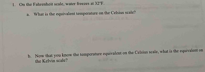 On the Fahrenheit scale, water freezes at 32°F. 
a. What is the equivalent temperature on the Celsius scale? 
b. Now that you know the temperature equivalent on the Celsius scale, what is the equivalent on 
the Kelvin scale?